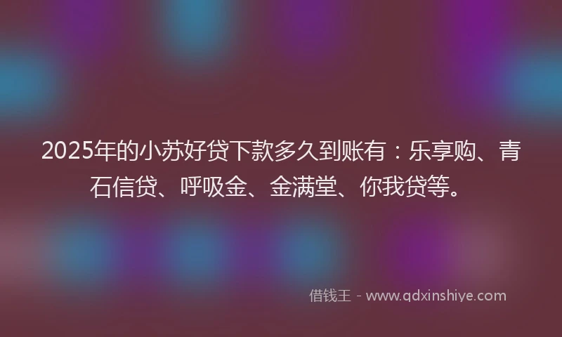 2025年的小苏好贷下款多久到账有：乐享购、青石信贷、呼吸金、金满堂、你我贷等。