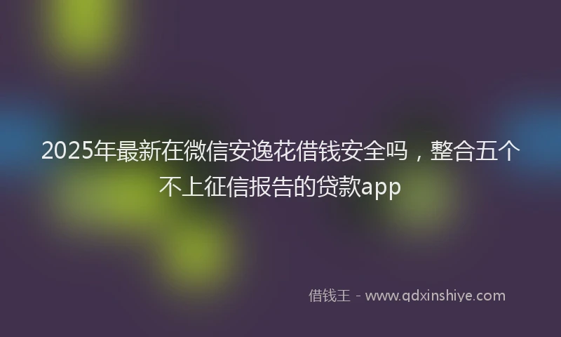 2025年最新在微信安逸花借钱安全吗，整合五个不上征信报告的贷款app