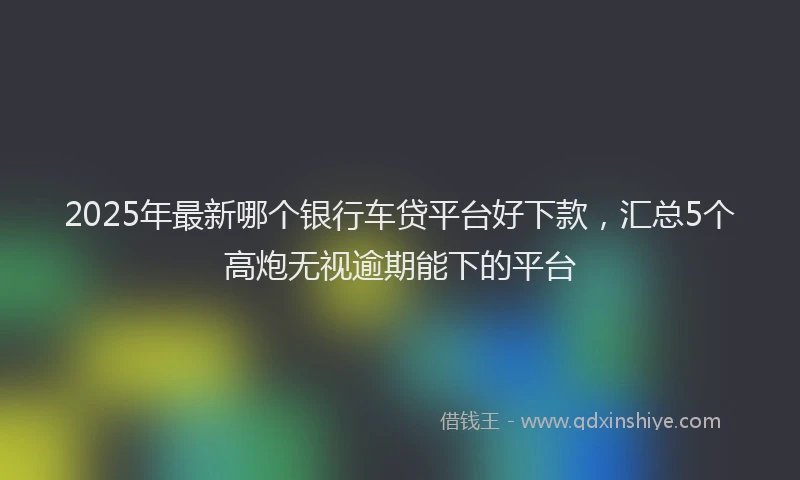 2025年最新哪个银行车贷平台好下款，汇总5个高炮无视逾期能下的平台