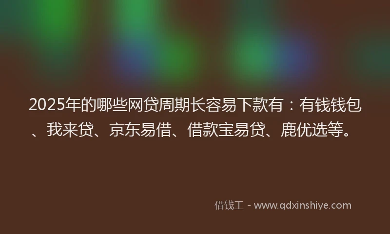 2025年的哪些网贷周期长容易下款有：有钱钱包、我来贷、京东易借、借款宝易贷、鹿优选等。