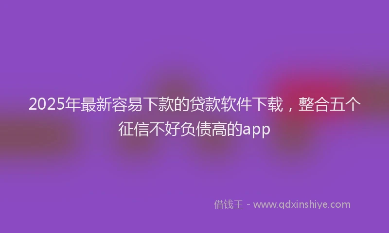 2025年最新容易下款的贷款软件下载，整合五个征信不好负债高的app