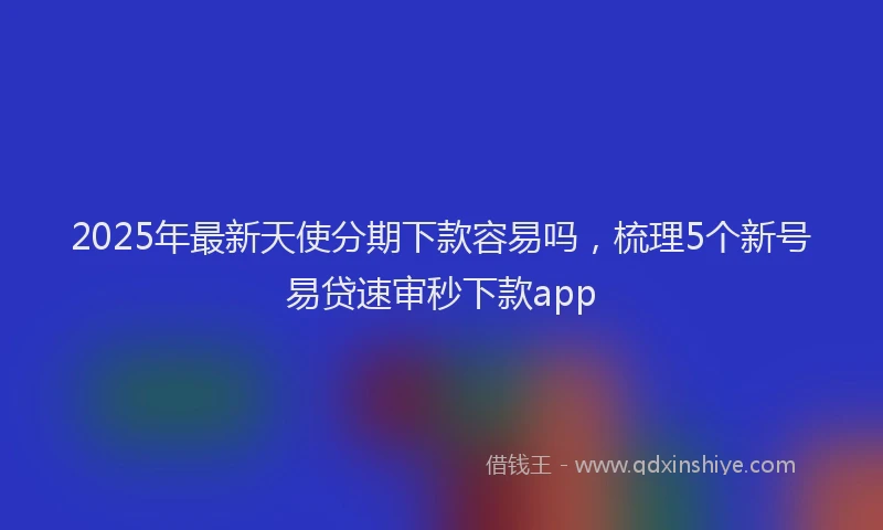 2025年最新天使分期下款容易吗，梳理5个新号易贷速审秒下款app