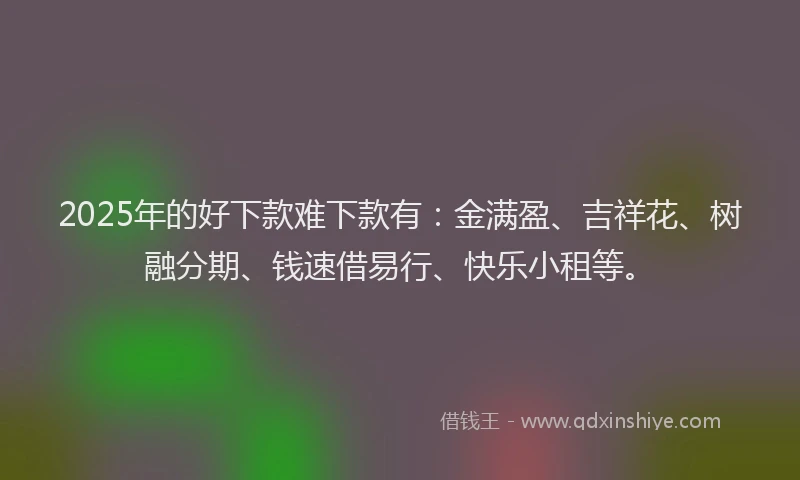 2025年的好下款难下款有：金满盈、吉祥花、树融分期、钱速借易行、快乐小租等。