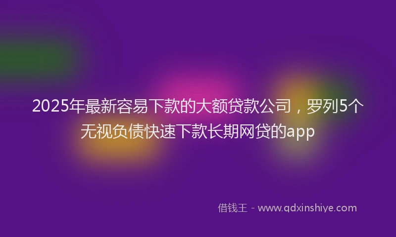 2025年最新容易下款的大额贷款公司，罗列5个无视负债快速下款长期网贷的app