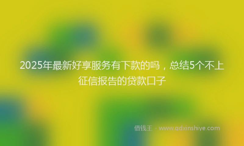 2025年最新好享服务有下款的吗，总结5个不上征信报告的贷款口子
