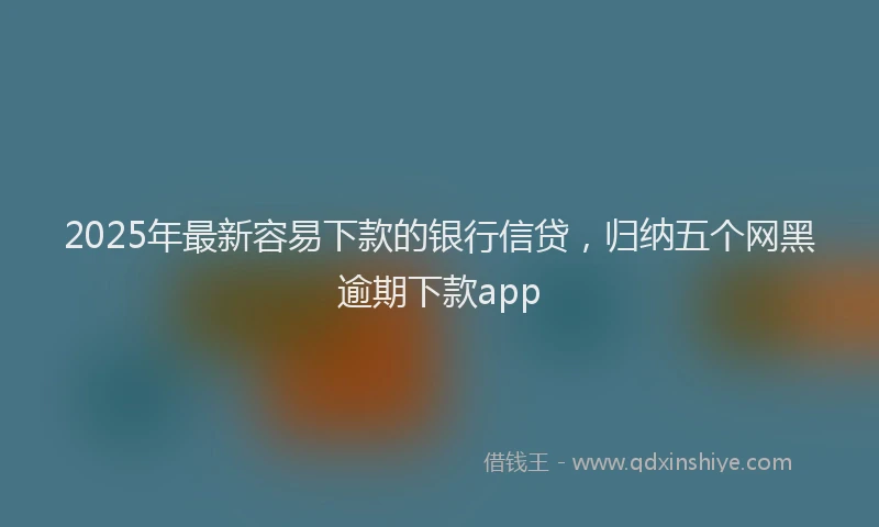 2025年最新容易下款的银行信贷，归纳五个网黑逾期下款app