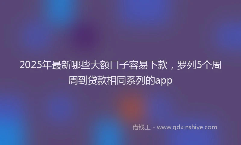 2025年最新哪些大额口子容易下款，罗列5个周周到贷款相同系列的app