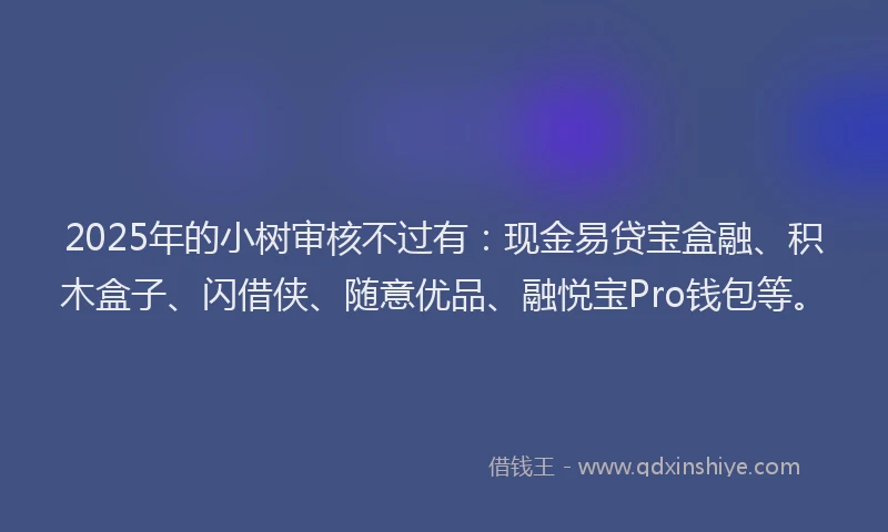 2025年的小树审核不过有：现金易贷宝盒融、积木盒子、闪借侠、随意优品、融悦宝Pro钱包等。