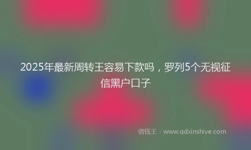 2025年最新周转王容易下款吗，罗列5个无视征信黑户口子
