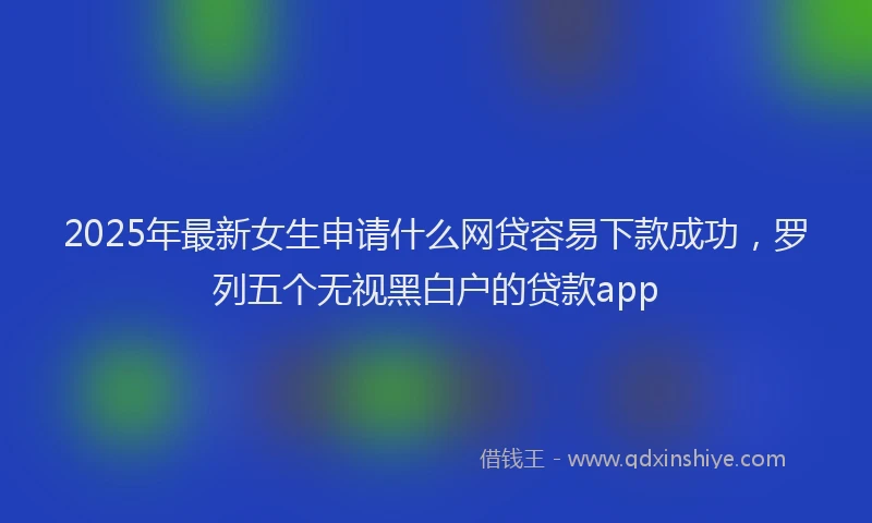 2025年最新女生申请什么网贷容易下款成功，罗列五个无视黑白户的贷款app