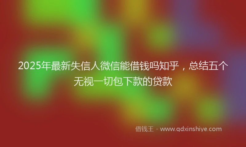2025年最新失信人微信能借钱吗知乎，总结五个无视一切包下款的贷款