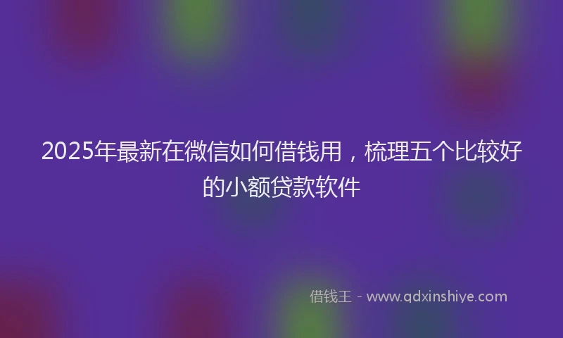 2025年最新在微信如何借钱用，梳理五个比较好的小额贷款软件