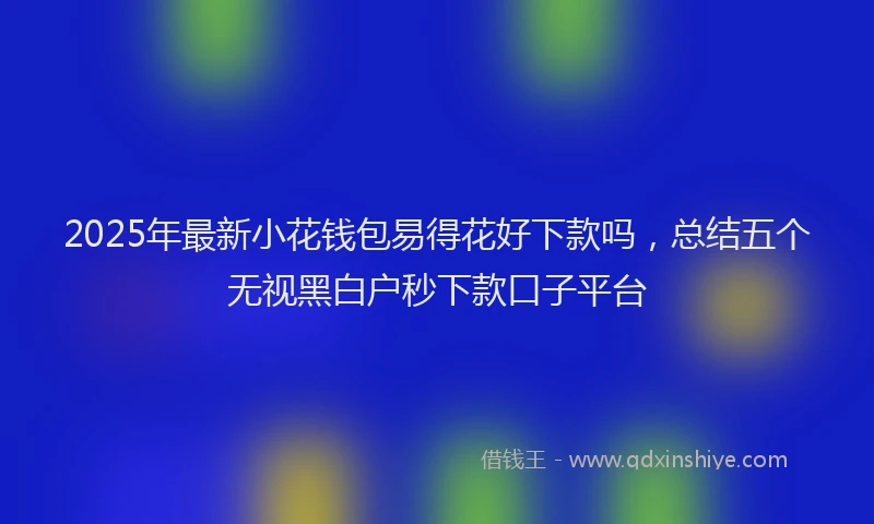 2025年最新小花钱包易得花好下款吗，总结五个无视黑白户秒下款口子平台