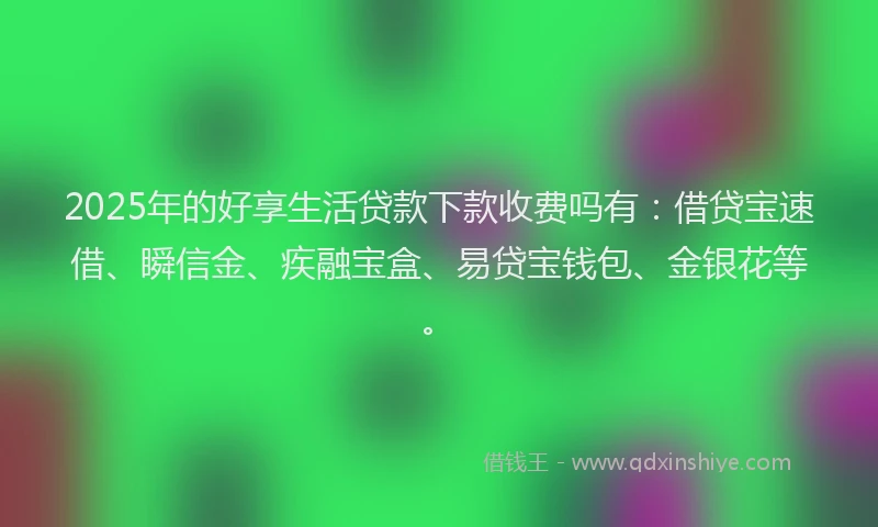 2025年的好享生活贷款下款收费吗有：借贷宝速借、瞬信金、疾融宝盒、易贷宝钱包、金银花等。