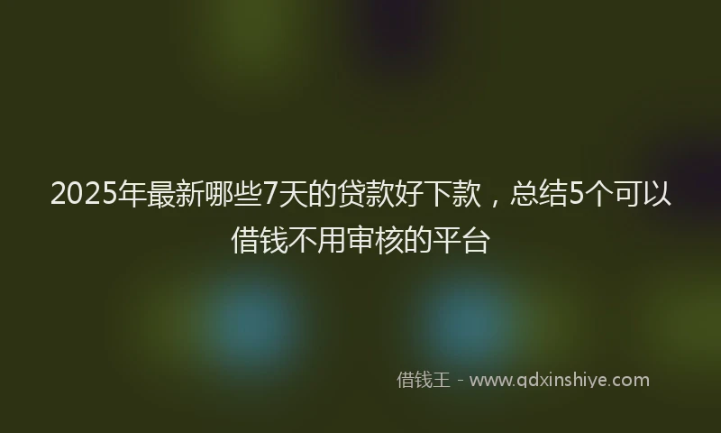 2025年最新哪些7天的贷款好下款，总结5个可以借钱不用审核的平台