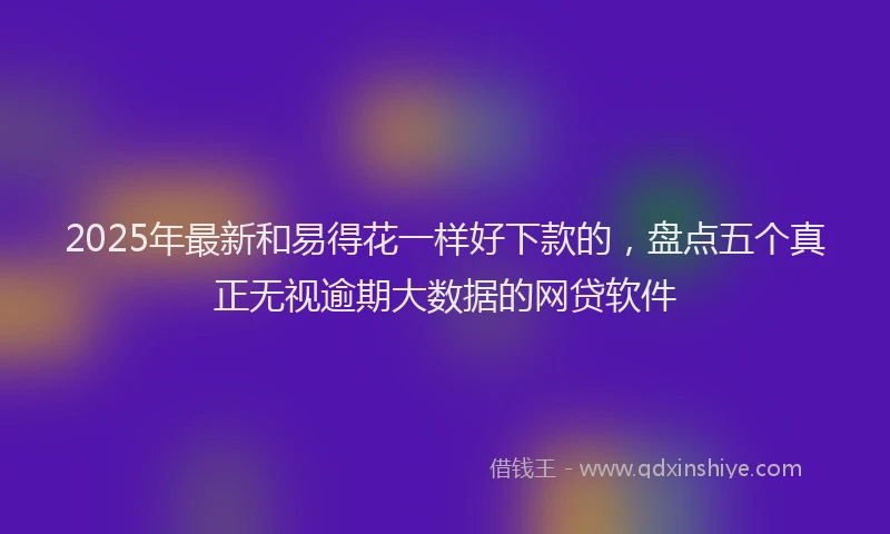 2025年最新和易得花一样好下款的，盘点五个真正无视逾期大数据的网贷软件