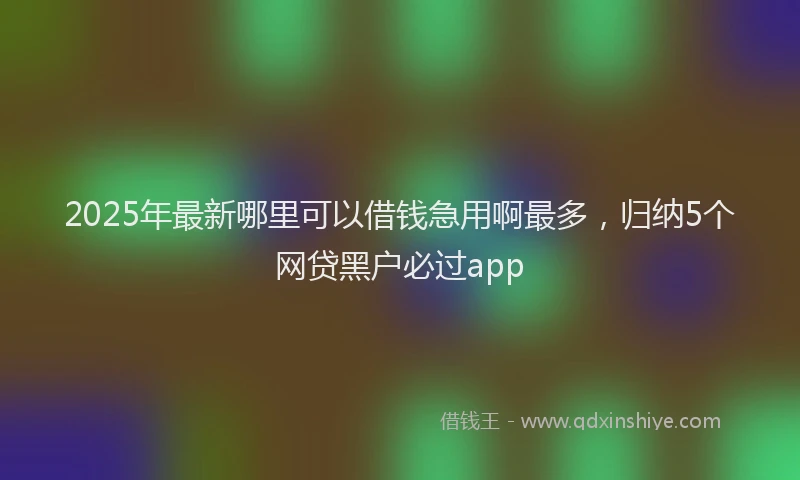 2025年最新哪里可以借钱急用啊最多，归纳5个网贷黑户必过app