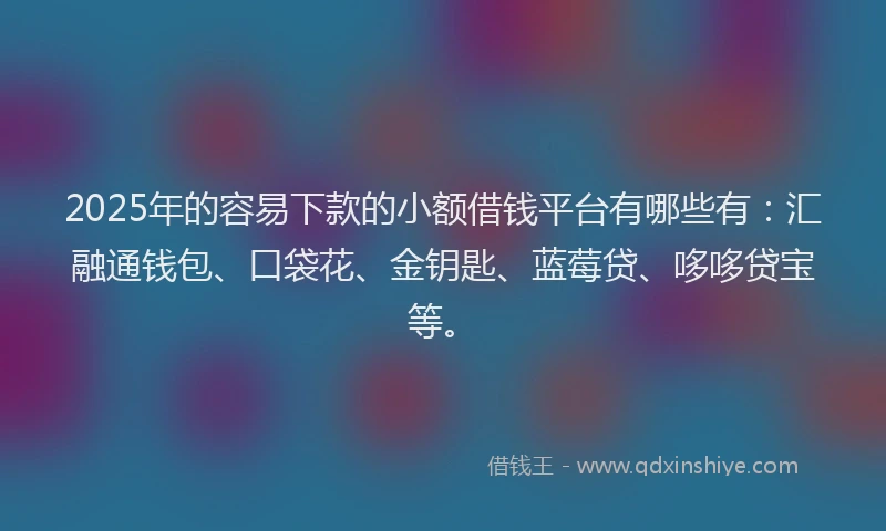 2025年的容易下款的小额借钱平台有哪些有：汇融通钱包、口袋花、金钥匙、蓝莓贷、哆哆贷宝等。