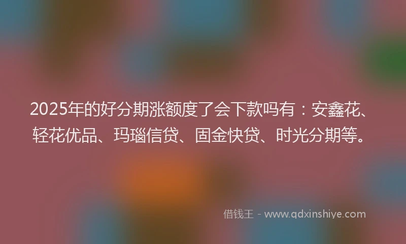 2025年的好分期涨额度了会下款吗有：安鑫花、轻花优品、玛瑙信贷、固金快贷、时光分期等。