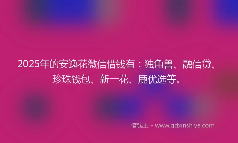 2025年的安逸花微信借钱有：独角兽、融信贷、珍珠钱包、新一花、鹿优选等。