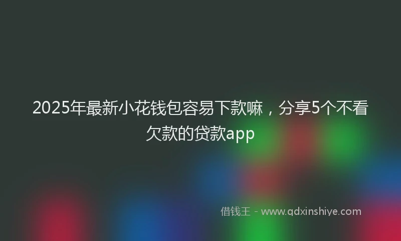 2025年最新小花钱包容易下款嘛，分享5个不看欠款的贷款app