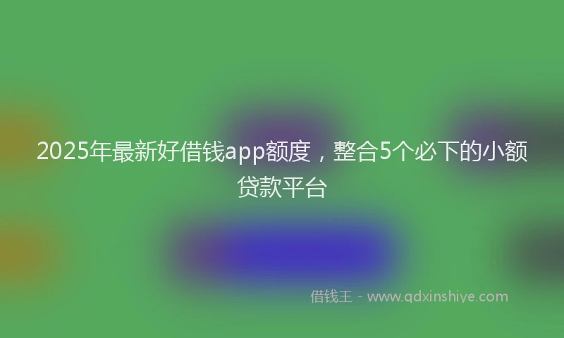 2025年最新好借钱app额度，整合5个必下的小额贷款平台