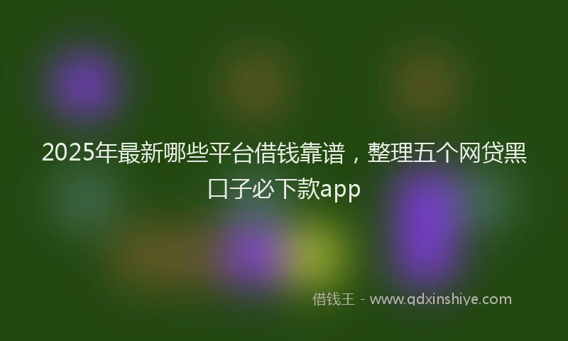 2025年最新哪些平台借钱靠谱，整理五个网贷黑口子必下款app