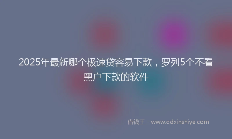 2025年最新哪个极速贷容易下款，罗列5个不看黑户下款的软件