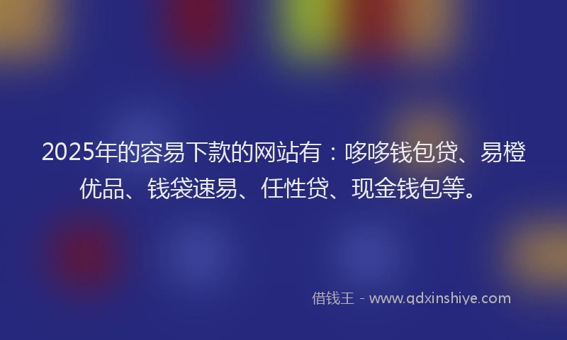 2025年的容易下款的网站有：哆哆钱包贷、易橙优品、钱袋速易、任性贷、现金钱包等。