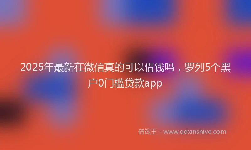 2025年最新在微信真的可以借钱吗，罗列5个黑户0门槛贷款app