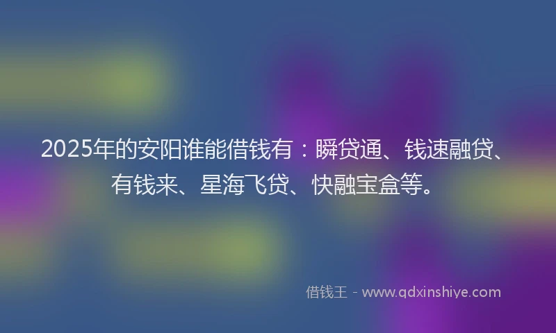 2025年的安阳谁能借钱有：瞬贷通、钱速融贷、有钱来、星海飞贷、快融宝盒等。