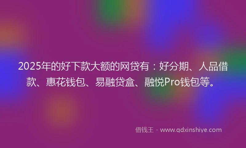 2025年的好下款大额的网贷有：好分期、人品借款、惠花钱包、易融贷盒、融悦Pro钱包等。