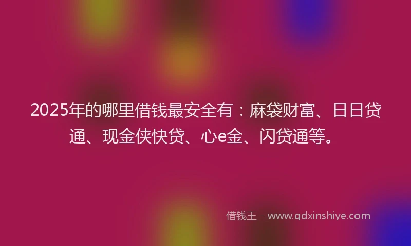 2025年的哪里借钱最安全有：麻袋财富、日日贷通、现金侠快贷、心e金、闪贷通等。