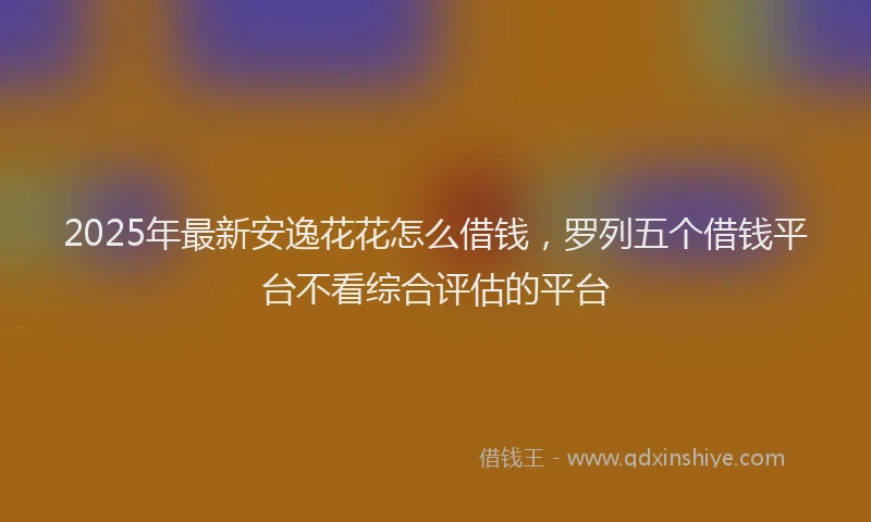 2025年最新安逸花花怎么借钱，罗列五个借钱平台不看综合评估的平台