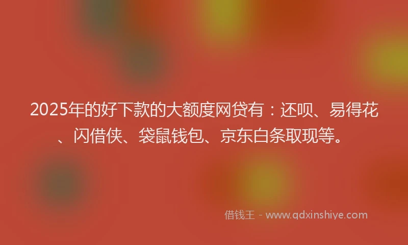2025年的好下款的大额度网贷有：还呗、易得花、闪借侠、袋鼠钱包、京东白条取现等。