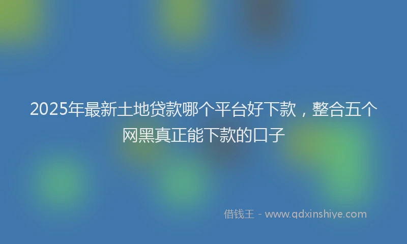 2025年最新土地贷款哪个平台好下款，整合五个网黑真正能下款的口子