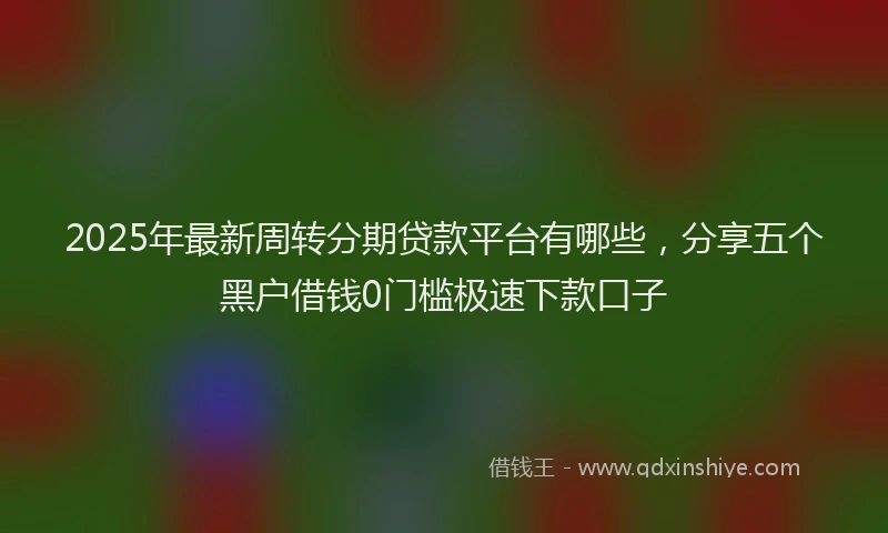 2025年最新周转分期贷款平台有哪些，分享五个黑户借钱0门槛极速下款口子