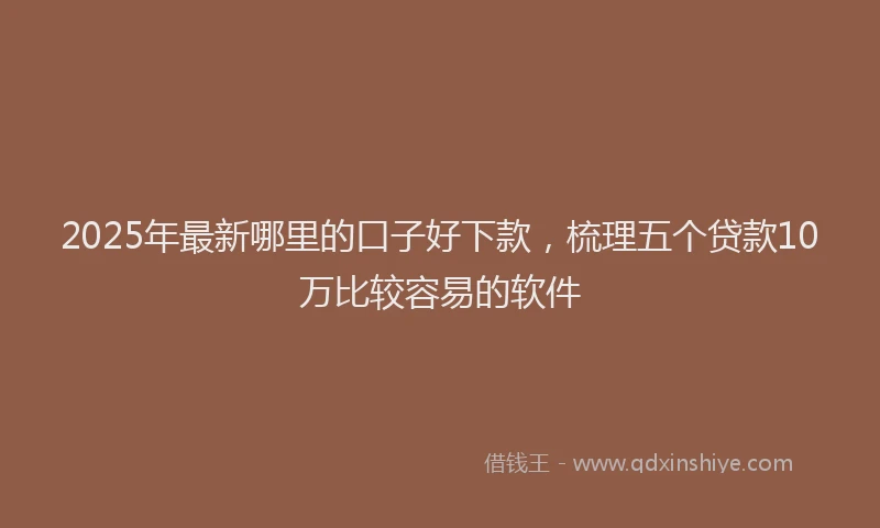 2025年最新哪里的口子好下款，梳理五个贷款10万比较容易的软件