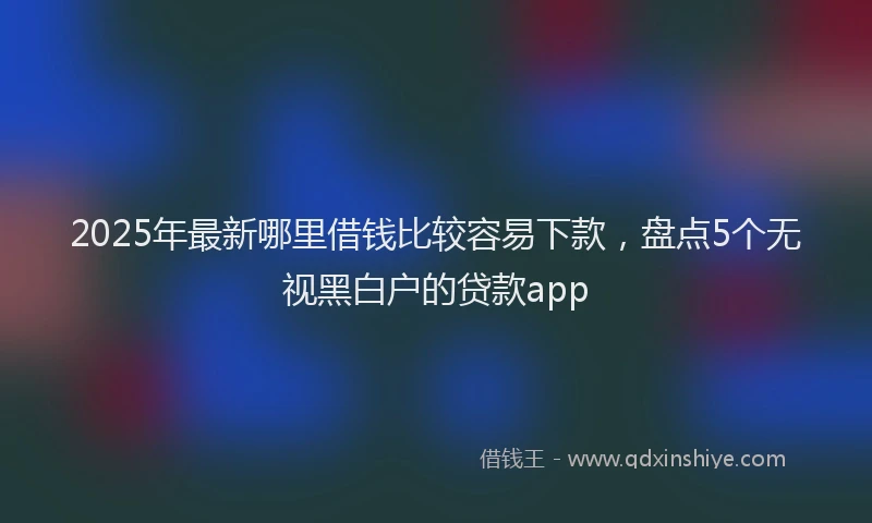 2025年最新哪里借钱比较容易下款，盘点5个无视黑白户的贷款app