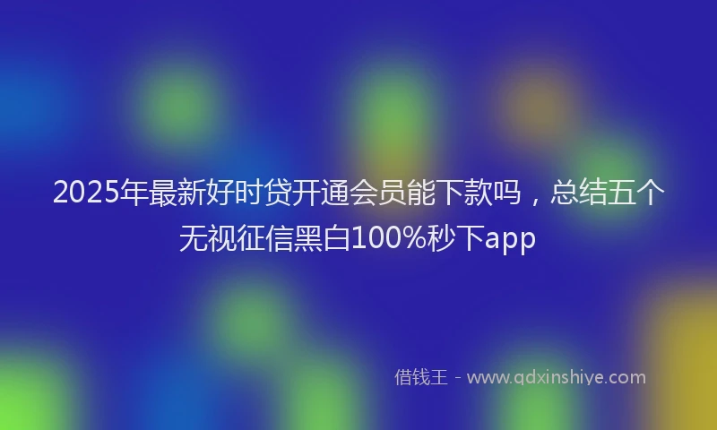 2025年最新好时贷开通会员能下款吗，总结五个无视征信黑白100%秒下app