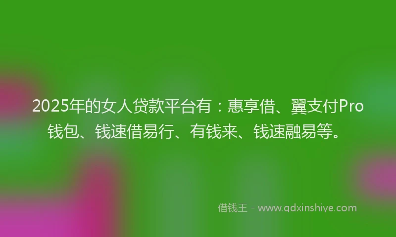 2025年的女人贷款平台有：惠享借、翼支付Pro钱包、钱速借易行、有钱来、钱速融易等。
