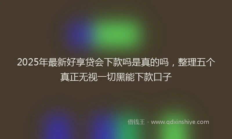 2025年最新好享贷会下款吗是真的吗，整理五个真正无视一切黑能下款口子