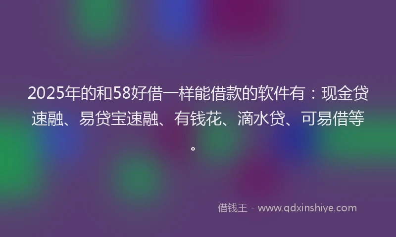 2025年的和58好借一样能借款的软件有：现金贷速融、易贷宝速融、有钱花、滴水贷、可易借等。