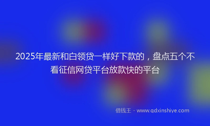 2025年最新和白领贷一样好下款的，盘点五个不看征信网贷平台放款快的平台