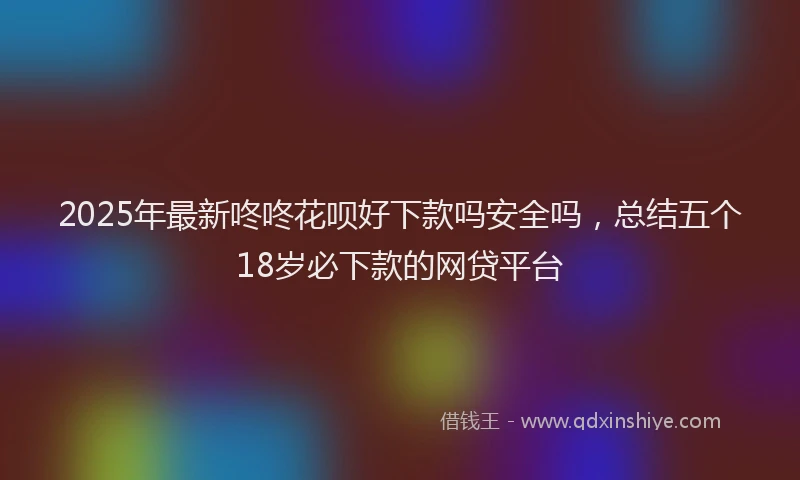 2025年最新咚咚花呗好下款吗安全吗，总结五个18岁必下款的网贷平台