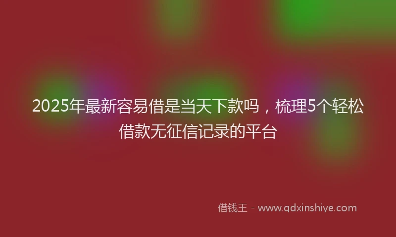 2025年最新容易借是当天下款吗，梳理5个轻松借款无征信记录的平台