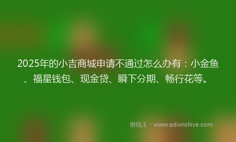 2025年的小吉商城申请不通过怎么办有：小金鱼、福星钱包、现金贷、瞬下分期、畅行花等。
