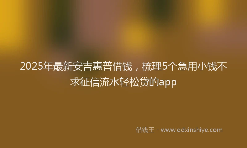 2025年最新安吉惠普借钱，梳理5个急用小钱不求征信流水轻松贷的app