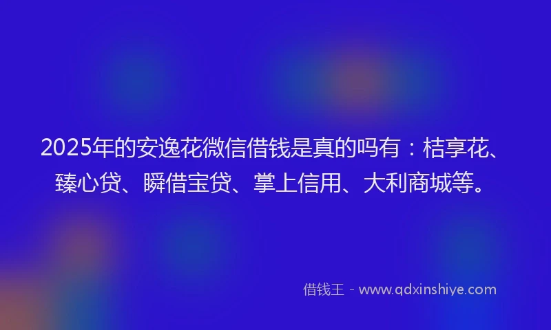 2025年的安逸花微信借钱是真的吗有：桔享花、臻心贷、瞬借宝贷、掌上信用、大利商城等。