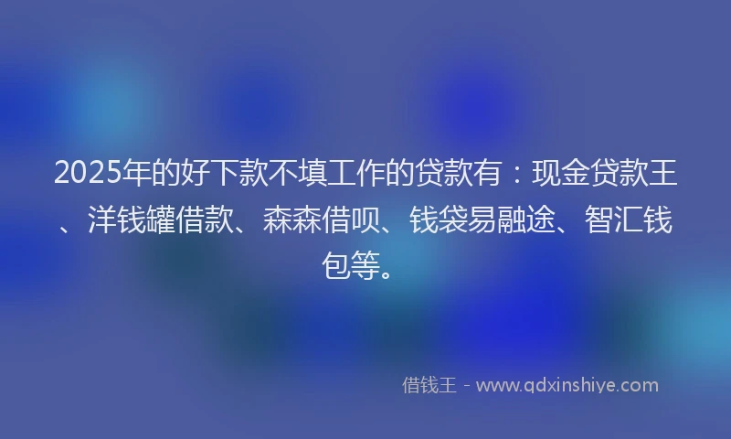 2025年的好下款不填工作的贷款有：现金贷款王、洋钱罐借款、森森借呗、钱袋易融途、智汇钱包等。